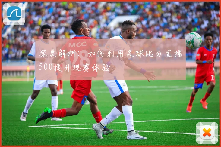 深度解析:如何利用足球比分直播500提升观赛体验