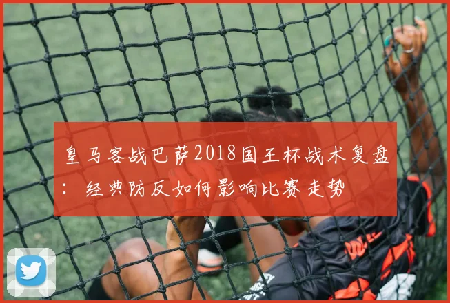 皇马客战巴萨2018国王杯战术复盘：经典防反如何影响比赛走势