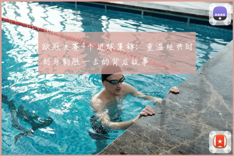 欧冠决赛4个进球集锦：重温经典时刻与制胜一击的背后故事