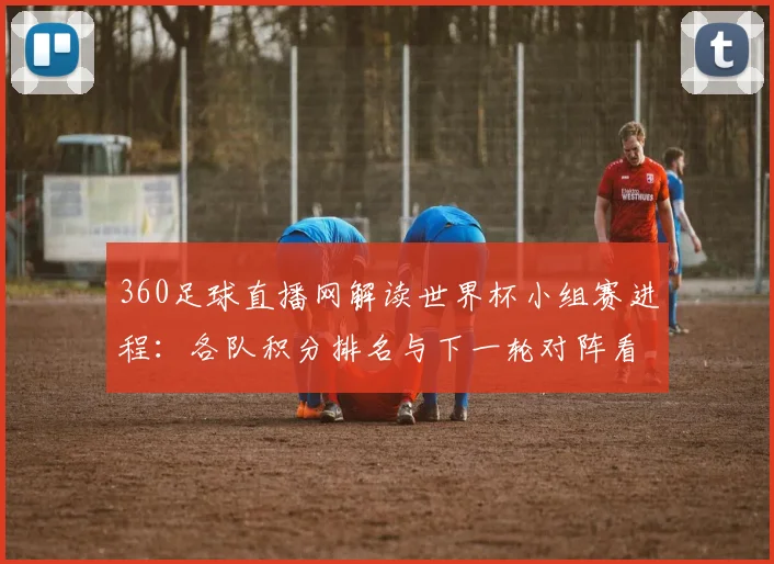 360足球直播网解读世界杯小组赛进程：各队积分排名与下一轮对阵看点