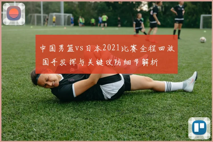 中国男篮vs日本2021比赛全程回放 国手发挥与关键攻防细节解析