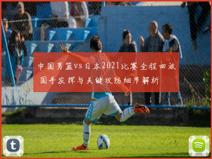 中国男篮vs日本2021比赛全程回放 国手发挥与关键攻防细节解析