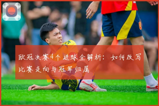 欧冠决赛4个进球全解析：如何改写比赛走向与冠军归属
