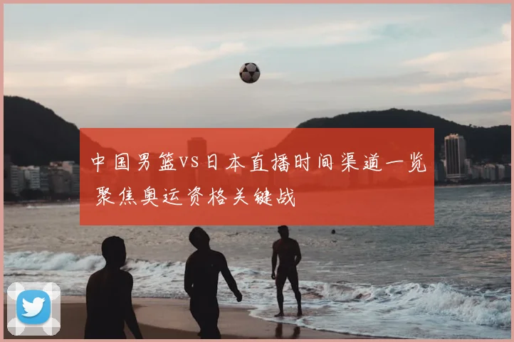 中国男篮vs日本直播时间渠道一览 聚焦奥运资格关键战