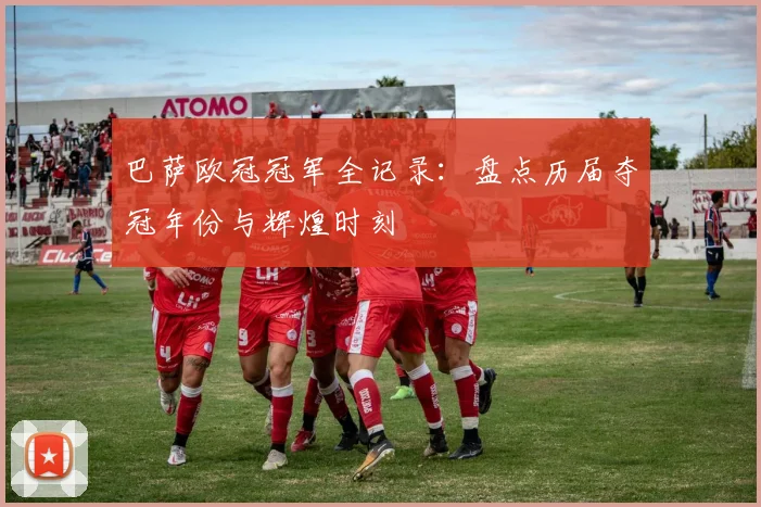 巴萨欧冠冠军全记录:盘点历届夺冠年份与辉煌时刻